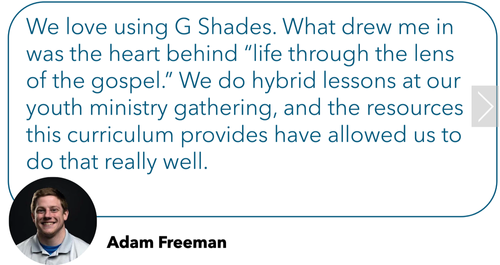 Review: "We love using G Shades. What drew me in was the heart behind "life through the lens of the gospel." We do hybrid lessons at our youth ministry gathering, and the resources this curriculum provides have allowed us to do that really well."