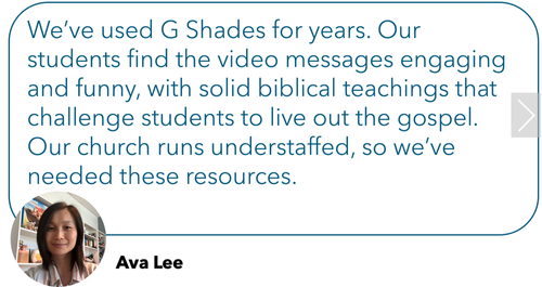 Review: "We've used G Shades for years. Our students find the video messages engaging and funny, with solid biblical teachings that challenge students to live out the gospel. Our church runs understaffed, so we've needed these resources."